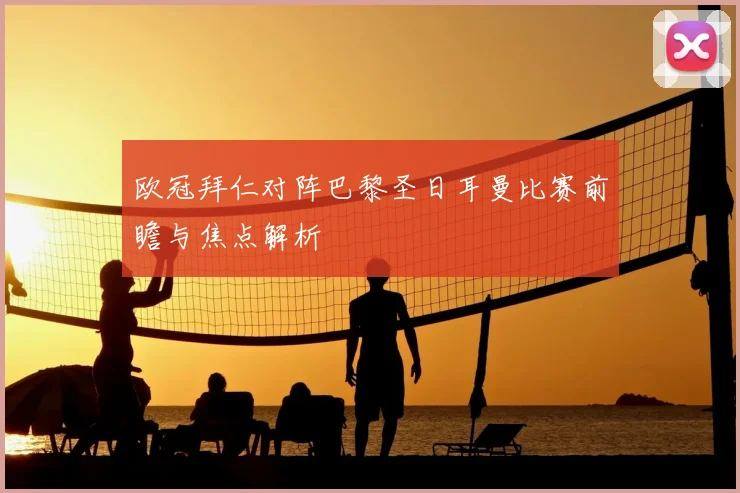 欧冠拜仁对阵巴黎圣日耳曼比赛前瞻与焦点解析