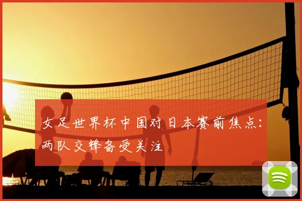 女足世界杯中国对日本赛前焦点：两队交锋备受关注