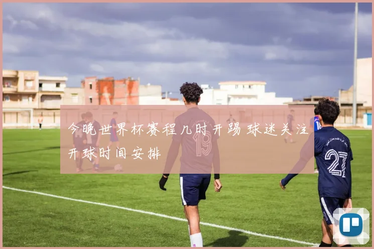 今晚世界杯赛程几时开踢 球迷关注开球时间安排