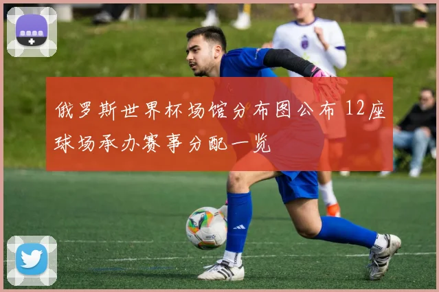 俄罗斯世界杯场馆分布图公布 12座球场承办赛事分配一览