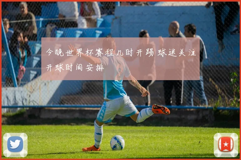 今晚世界杯赛程几时开踢 球迷关注开球时间安排