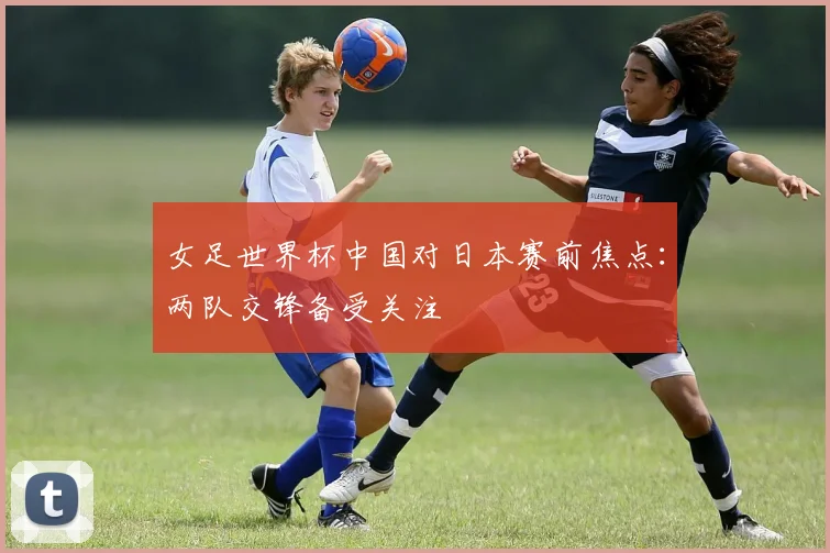 女足世界杯中国对日本赛前焦点：两队交锋备受关注