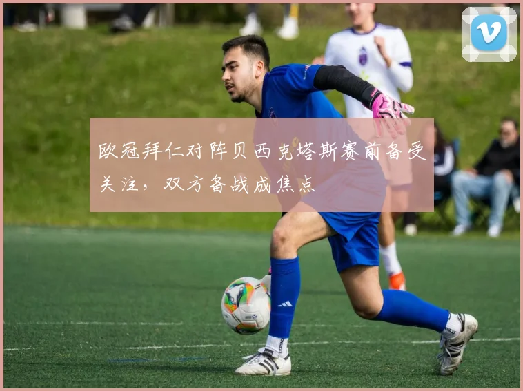 欧冠拜仁对阵贝西克塔斯赛前备受关注，双方备战成焦点