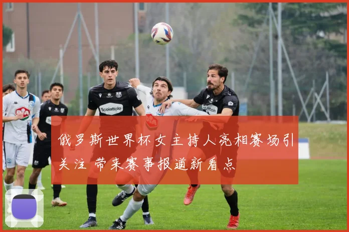 俄罗斯世界杯女主持人亮相赛场引关注 带来赛事报道新看点