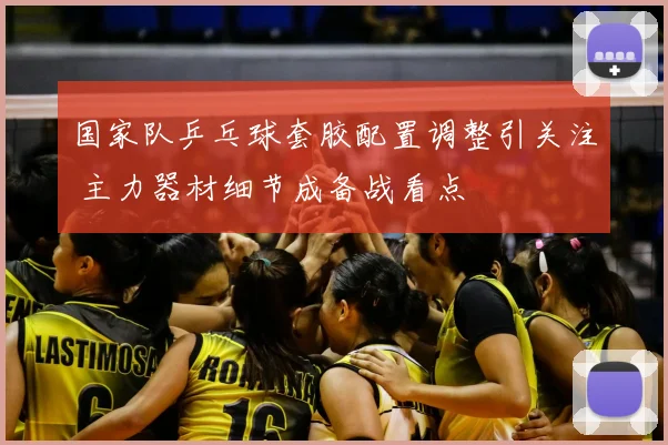 国家队乒乓球套胶配置调整引关注 主力器材细节成备战看点