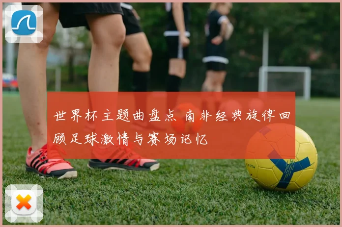 世界杯主题曲盘点 南非经典旋律回顾足球激情与赛场记忆