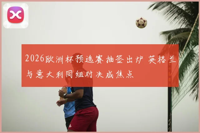 2026欧洲杯预选赛抽签出炉 英格兰与意大利同组对决成焦点