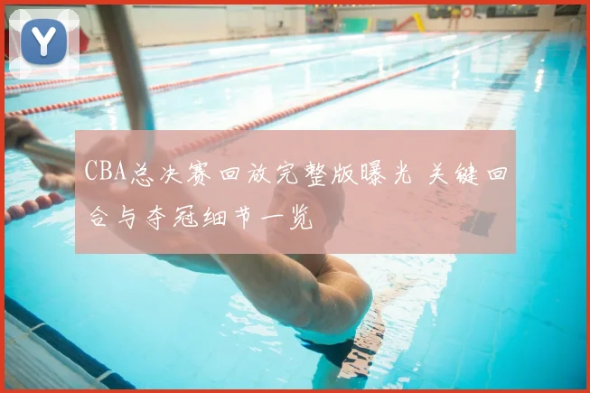 CBA总决赛回放完整版曝光 关键回合与夺冠细节一览