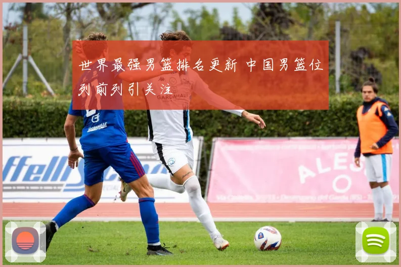 世界最强男篮排名更新 中国男篮位列前列引关注