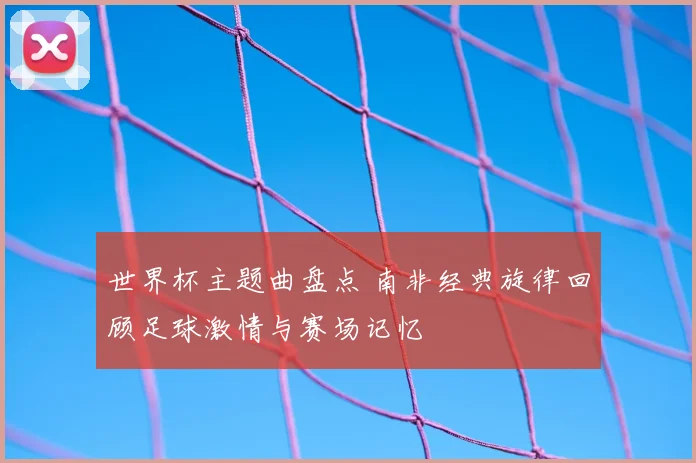 世界杯主题曲盘点 南非经典旋律回顾足球激情与赛场记忆