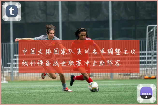 中国女排国家队集训名单调整主攻线补强备战世联赛冲击新阵容