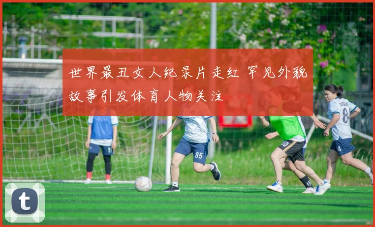 世界最丑女人纪录片走红 罕见外貌故事引发体育人物关注