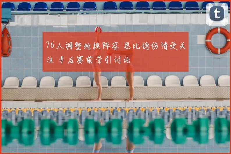 76人调整轮换阵容 恩比德伤情受关注 季后赛前景引讨论