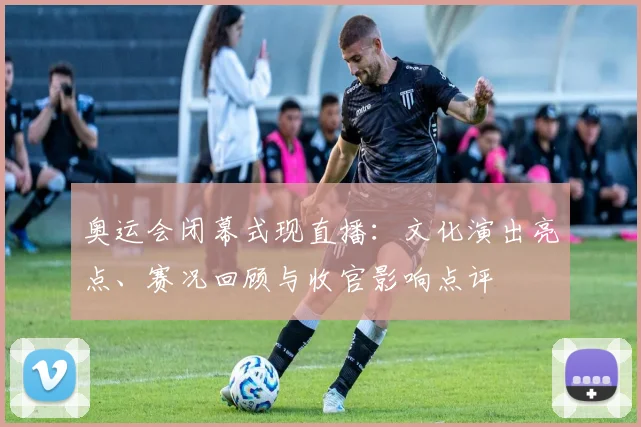 奥运会闭幕式现直播:文化演出亮点、赛况回顾与收官影响点评