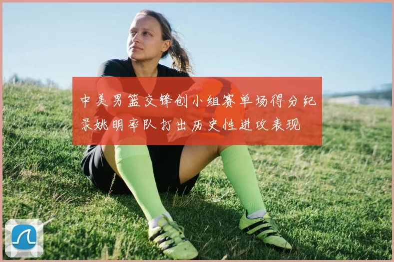 中美男篮交锋创小组赛单场得分纪录姚明率队打出历史性进攻表现