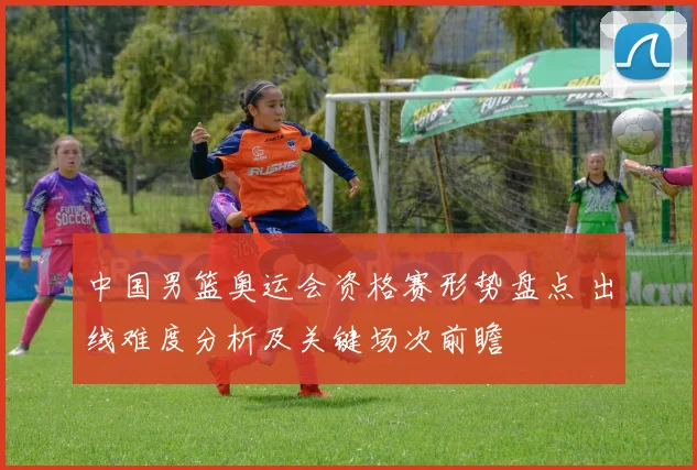 中国男篮奥运会资格赛形势盘点 出线难度分析及关键场次前瞻