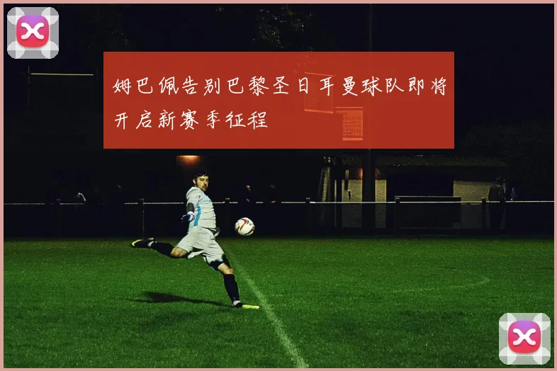 姆巴佩告别巴黎圣日耳曼球队即将开启新赛季征程