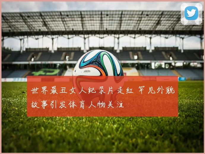 世界最丑女人纪录片走红 罕见外貌故事引发体育人物关注