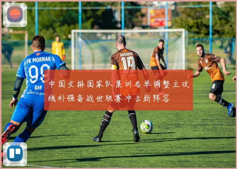 中国女排国家队集训名单调整主攻线补强备战世联赛冲击新阵容