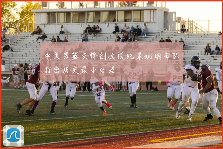 中美男篮交锋创收视纪录姚明率队打出历史最小分差