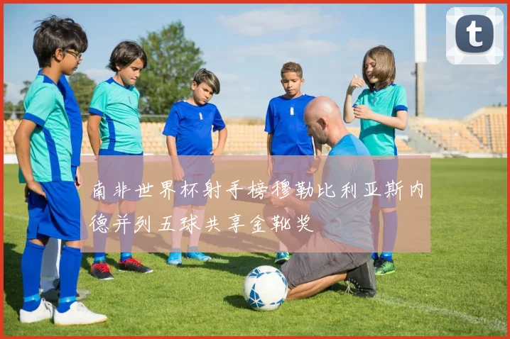 南非世界杯射手榜穆勒比利亚斯内德并列五球共享金靴奖