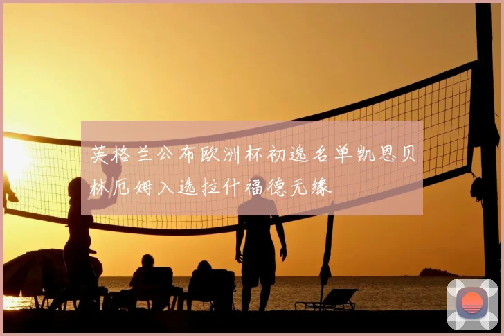 英格兰公布欧洲杯初选名单凯恩贝林厄姆入选拉什福德无缘