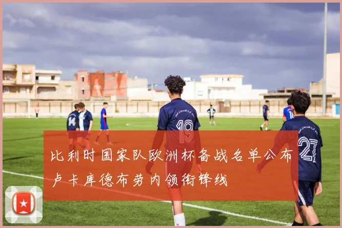 比利时国家队欧洲杯备战名单公布卢卡库德布劳内领衔锋线