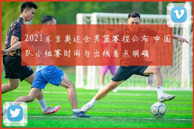 2021东京奥运会男篮赛程公布 中国队小组赛时间与出线看点明确