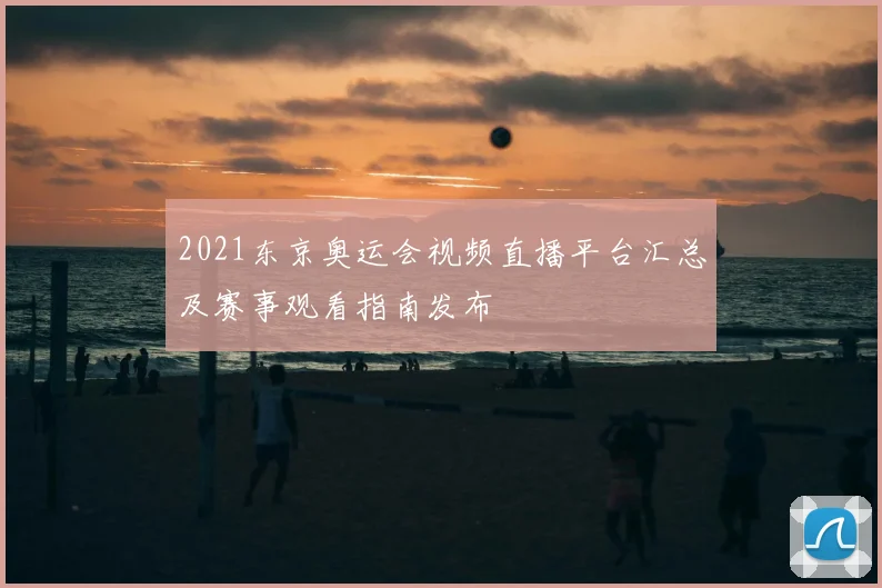 2021东京奥运会视频直播平台汇总及赛事观看指南发布