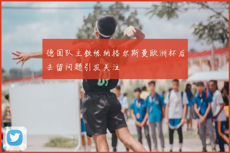 德国队主教练纳格尔斯曼欧洲杯后去留问题引发关注