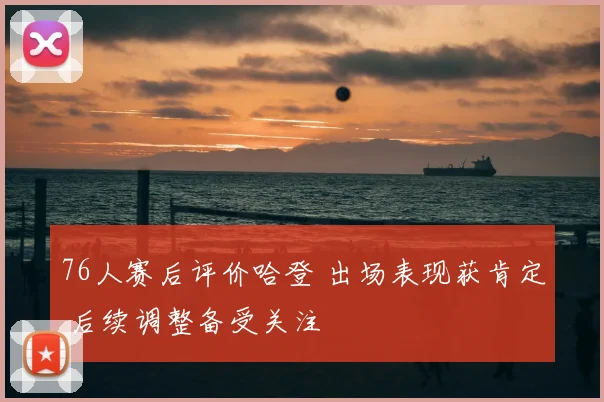 76人赛后评价哈登 出场表现获肯定 后续调整备受关注