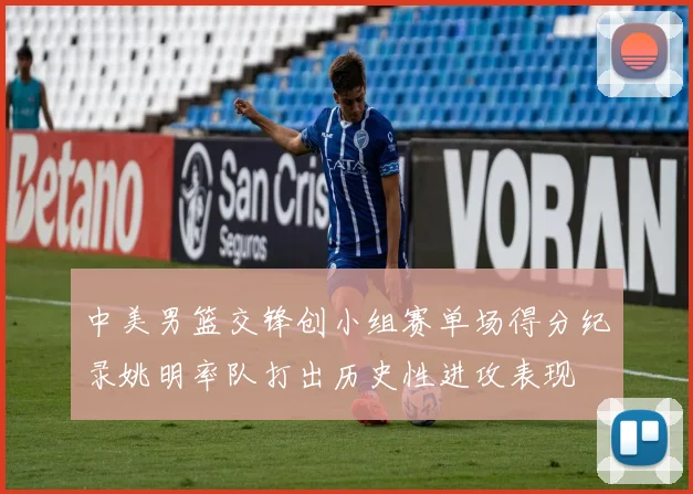 中美男篮交锋创小组赛单场得分纪录姚明率队打出历史性进攻表现