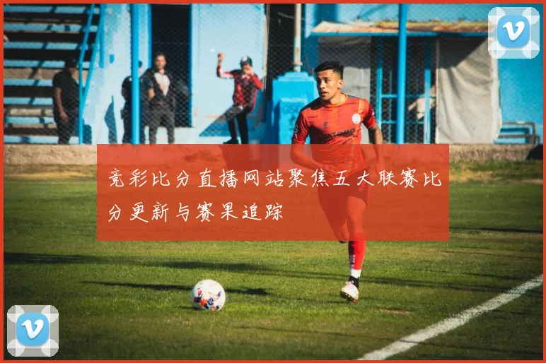 竞彩比分直播网站聚焦五大联赛比分更新与赛果追踪