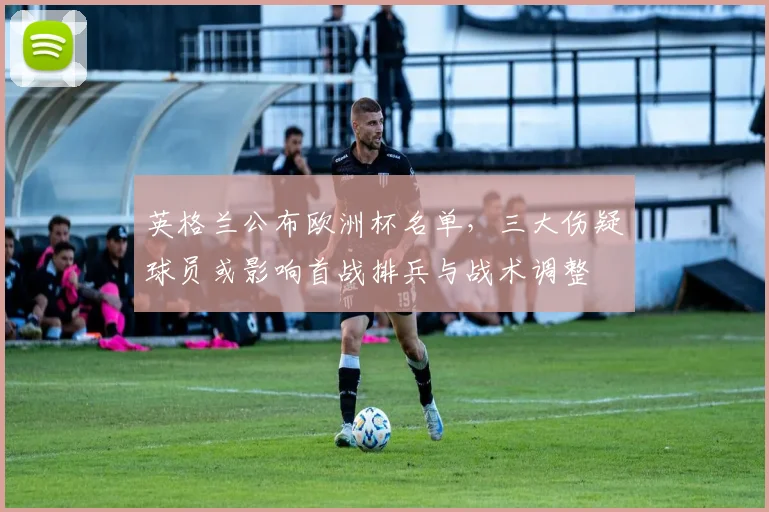 英格兰公布欧洲杯名单，三大伤疑球员或影响首战排兵与战术调整