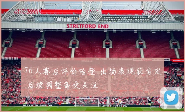 76人赛后评价哈登 出场表现获肯定 后续调整备受关注